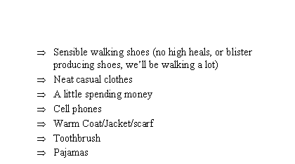 Text Box: Sensible walking shoes (no high heals, or blister producing shoes, well be walking a lot)Neat casual clothesA little spending moneyCell phonesWarm Coat/Jacket/scarfToothbrushPajamas